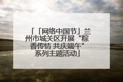 「网络中国节」兰州市城关区开展“粽香传情 共庆端午”系列主题活动