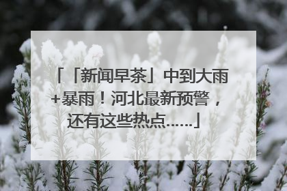 「新闻早茶」中到大雨+暴雨！河北最新预警，还有这些热点……