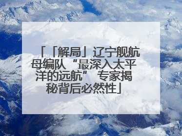 「解局」辽宁舰航母编队“最深入太平洋的远航” 专家揭秘背后必然性