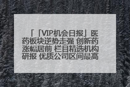 「VIP机会日报」医药板块逆势走强 创新药涨幅居前 栏目精选机构研报 优质公司区间最高涨34.9%