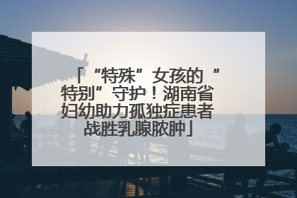 “特殊”女孩的“特别”守护！湖南省妇幼助力孤独症患者战胜乳腺脓肿