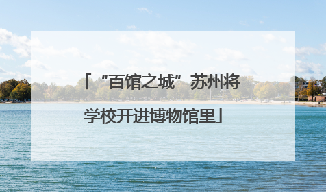 “百馆之城”苏州将学校开进博物馆里