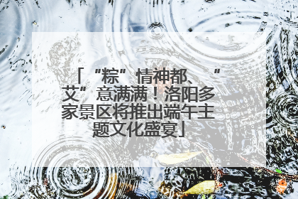 “粽”情神都、“艾”意满满！洛阳多家景区将推出端午主题文化盛宴