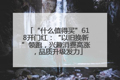 “什么值得买”618开门红：“以旧换新”领跑，兴趣消费高涨，品质升级发力