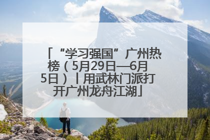 “学习强国”广州热榜（5月29日—6月5日）丨用武林门派打开广州龙舟江湖