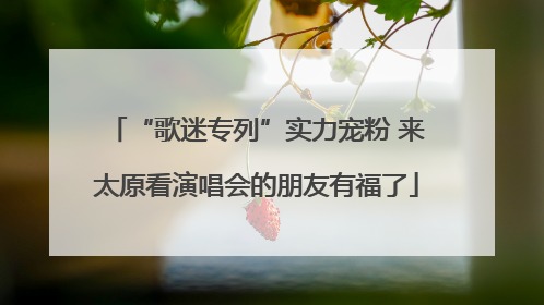 “歌迷专列”实力宠粉 来太原看演唱会的朋友有福了