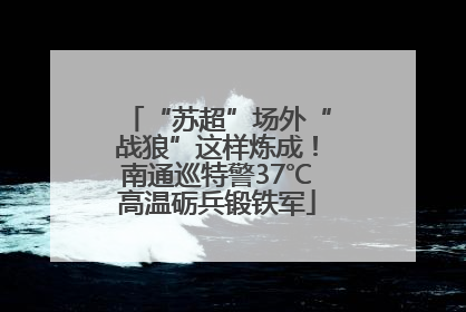 “苏超”场外“战狼”这样炼成！南通巡特警37℃高温砺兵锻铁军
