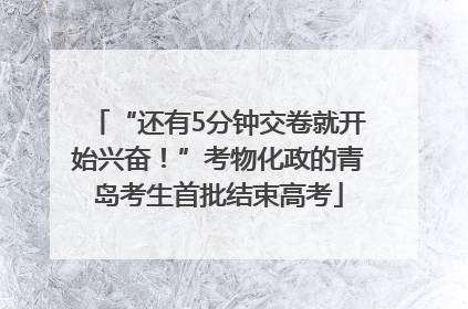 “还有5分钟交卷就开始兴奋！”考物化政的青岛考生首批结束高考