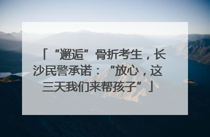 “邂逅”骨折考生，长沙民警承诺：“放心，这三天我们来帮孩子”