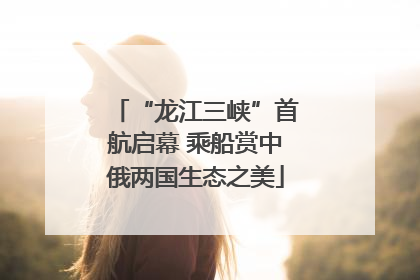 “龙江三峡”首航启幕 乘船赏中俄两国生态之美
