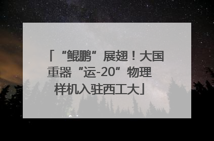“鲲鹏”展翅！大国重器“运-20”物理样机入驻西工大
