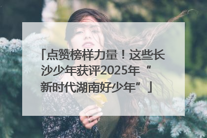 点赞榜样力量！这些长沙少年获评2025年“新时代湖南好少年”
