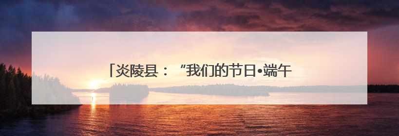 炎陵县：“我们的节日•端午”画卷 勾勒传统节日新韵