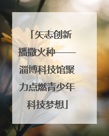 矢志创新 播撒火种——淄博科技馆聚力点燃青少年科技梦想