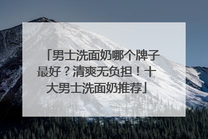 男士洗面奶哪个牌子最好？清爽无负担！十大男士洗面奶推荐