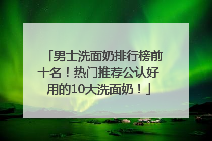 男士洗面奶排行榜前十名！热门推荐公认好用的10大洗面奶！