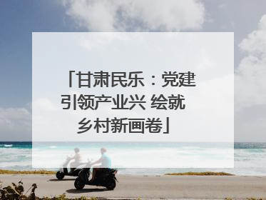 甘肃民乐：党建引领产业兴 绘就乡村新画卷