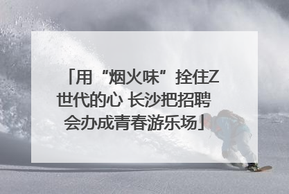 用“烟火味”拴住Z世代的心 长沙把招聘会办成青春游乐场