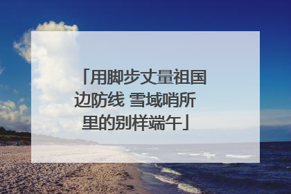 用脚步丈量祖国边防线 雪域哨所里的别样端午