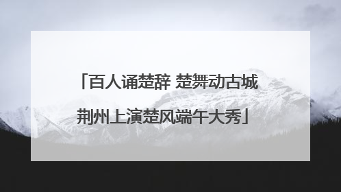 百人诵楚辞 楚舞动古城 荆州上演楚风端午大秀