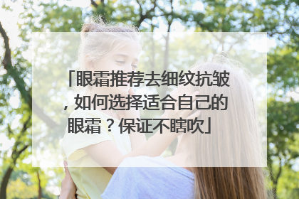 眼霜推荐去细纹抗皱，如何选择适合自己的眼霜？保证不瞎吹