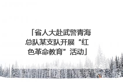 省人大赴武警青海总队某支队开展“红色革命教育”活动