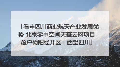 看重四川商业航天产业发展优势 北京零重空间天基云网项目落户德阳经开区丨西望四川