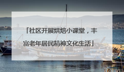 社区开展烘焙小课堂，丰富老年居民精神文化生活