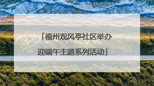 福州观风亭社区举办迎端午主题系列活动