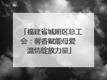 福建省城厢区总工会：馨香赋能母爱 温情绽放力量