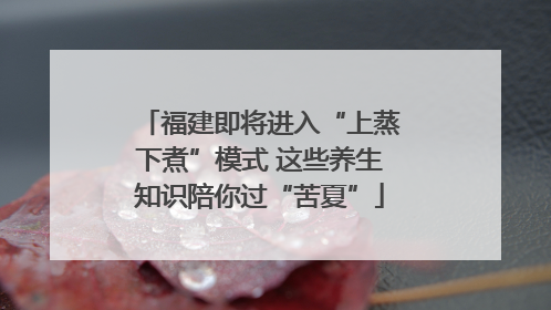 福建即将进入“上蒸下煮”模式 这些养生知识陪你过“苦夏”