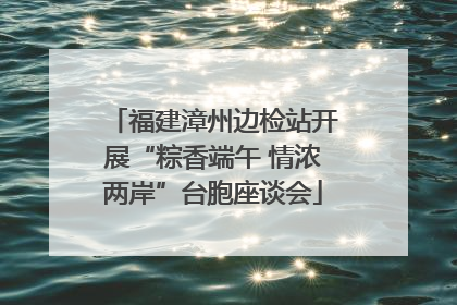 福建漳州边检站开展“粽香端午 情浓两岸”台胞座谈会