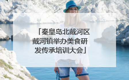 秦皇岛北戴河区戴河镇举办美食研发传承培训大会