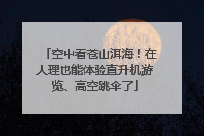 空中看苍山洱海！在大理也能体验直升机游览、高空跳伞了