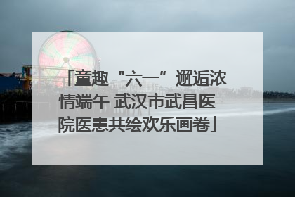 童趣“六一”邂逅浓情端午 武汉市武昌医院医患共绘欢乐画卷