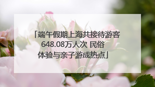 端午假期上海共接待游客648.08万人次 民俗体验与亲子游成热点