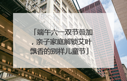 端午六一双节叠加，亲子家庭解锁艾叶飘香的别样儿童节