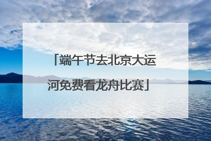 端午节去北京大运河免费看龙舟比赛