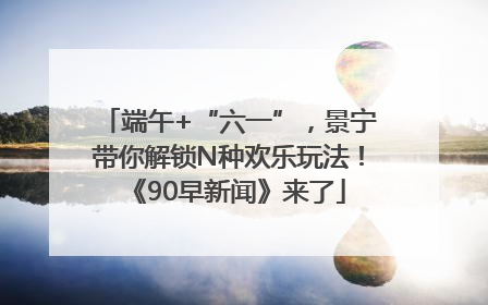 端午+“六一”，景宁带你解锁N种欢乐玩法！《90早新闻》来了