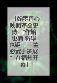 翰墨丹心映照革命史诗 “作始也简 将毕也钜——董必武手迹展”在福州开幕
