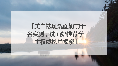 美白祛斑洗面奶前十名实测，洗面奶推荐学生权威榜单揭晓