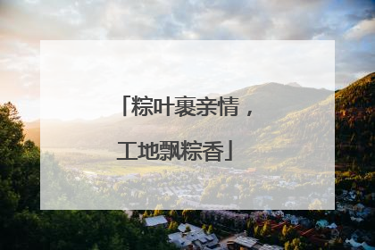 粽叶裹亲情，工地飘粽香