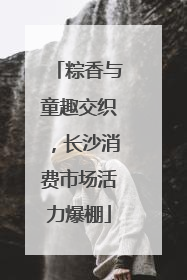 粽香与童趣交织，长沙消费市场活力爆棚