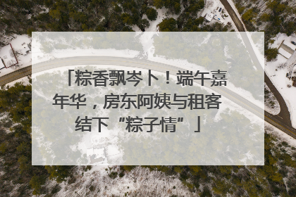 粽香飘岑卜！端午嘉年华，房东阿姨与租客结下“粽子情”