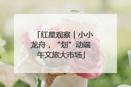 红星观察｜小小龙舟，“划”动端午文旅大市场