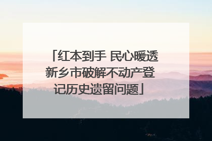 红本到手 民心暖透 新乡市破解不动产登记历史遗留问题