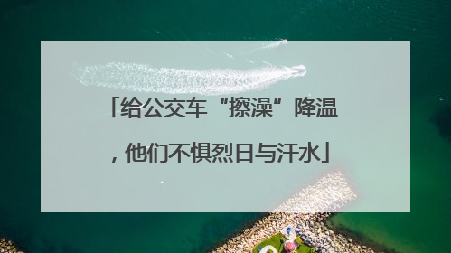 给公交车“擦澡”降温，他们不惧烈日与汗水