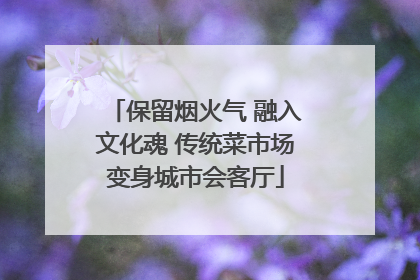 保留烟火气 融入文化魂 传统菜市场变身城市会客厅