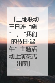 三地联动三日连“嗨”，“我们的节日·端午”主题活动上演花式出圈