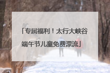 专属福利！太行大峡谷端午节儿童免费漂流